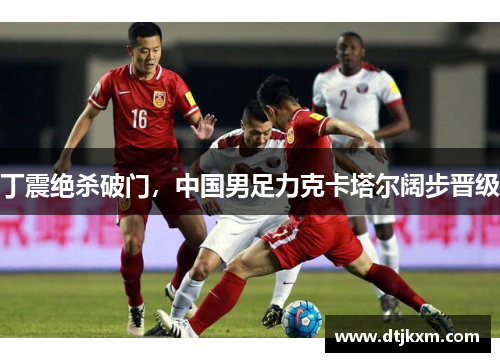 丁震绝杀破门，中国男足力克卡塔尔阔步晋级